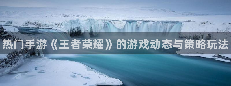 高德娱乐平台官网客服电话：热门手游《王者荣耀》的游戏动态与策