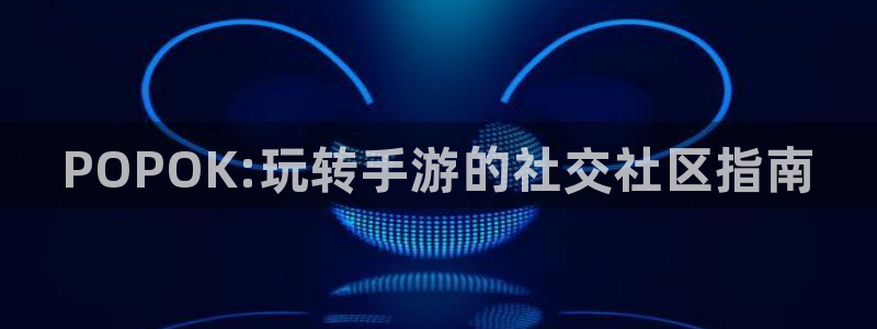 高德娱乐主管：POPOK:玩转手游的社交社区指南